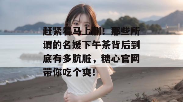 赶紧看马上删!那些所谓的名媛下午茶背后到底有多肮脏,糖心官网带你吃个爽!