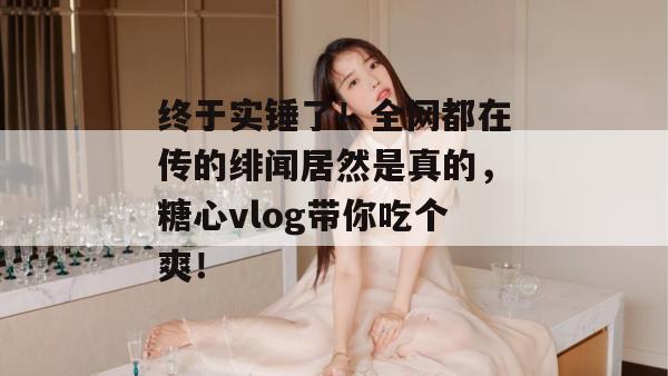 终于实锤了!全网都在传的绯闻居然是真的,糖心vlog带你吃个爽!
